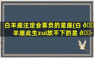 白羊座注定会辜负的星座(白 🌷 羊座此生zui
放不下的星 🌷 座)
